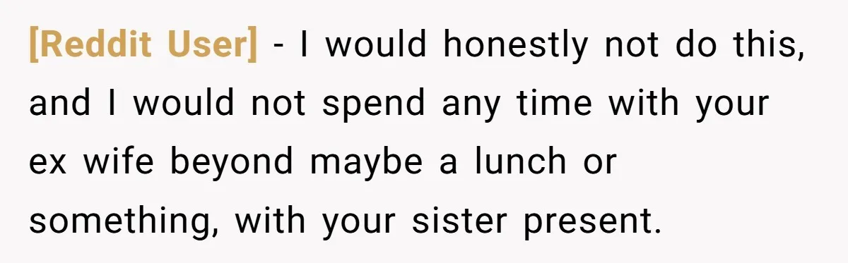 [Reddit User] − I would honestly not do this, and I would not spend any time with your ex wife beyond maybe a lunch or something, with your sister present.