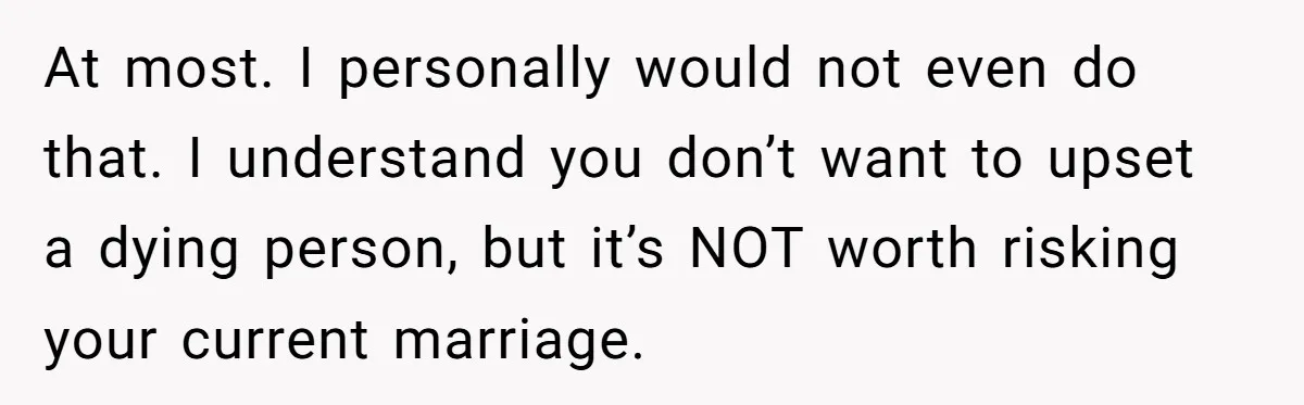At most. I personally would not even do that. I understand you don’t want to upset a dying person, but it’s NOT worth risking your current marriage.