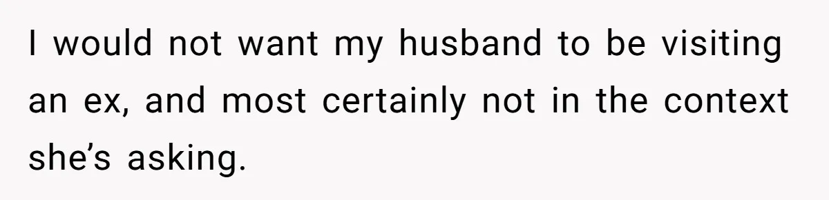 I would not want my husband to be visiting an ex, and most certainly not in the context she’s asking.