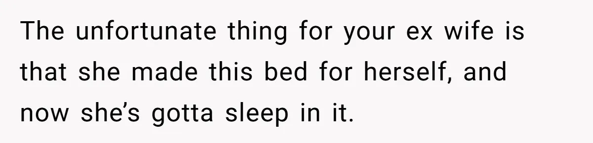 The unfortunate thing for your ex wife is that she made this bed for herself, and now she’s gotta sleep in it.