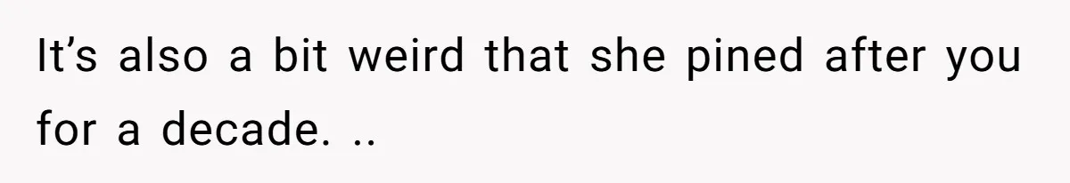 It’s also a bit weird that she pined after you for a decade. ..