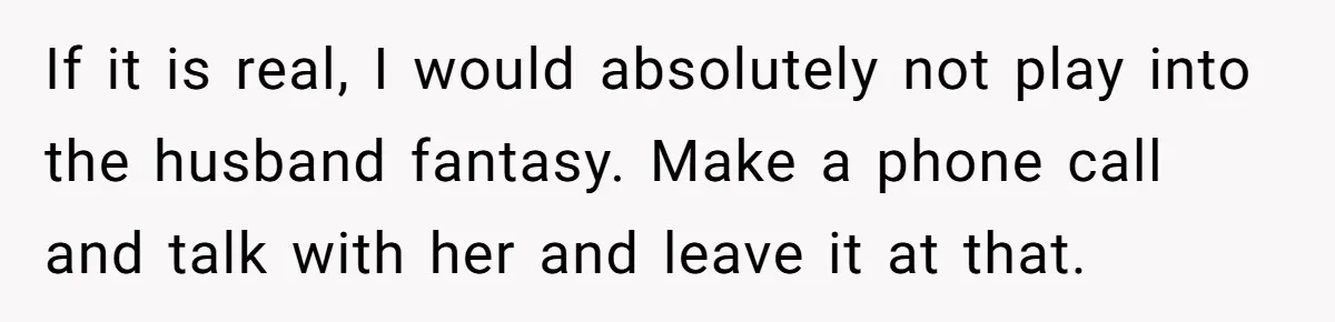 If it is real, I would absolutely not play into the husband fantasy. Make a phone call and talk with her and leave it at that.
