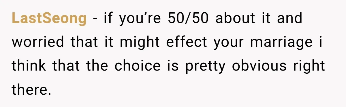 LastSeong − if you’re 50/50 about it and worried that it might effect your marriage i think that the choice is pretty obvious right there.