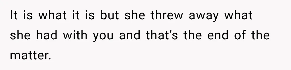 It is what it is but she threw away what she had with you and that’s the end of the matter.