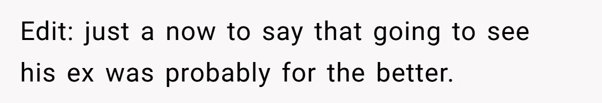Edit: just a now to say that going to see his ex was probably for the better.