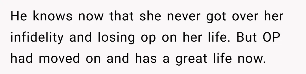 He knows now that she never got over her infidelity and losing op on her life. But OP had moved on and has a great life now.