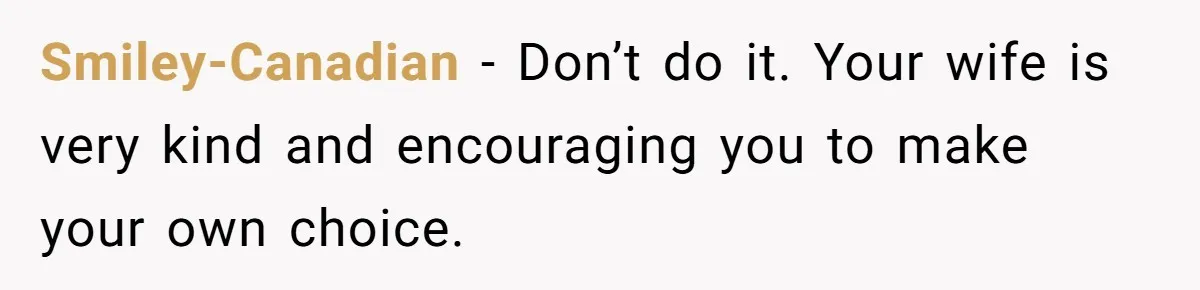 Smiley-Canadian − Don’t do it. Your wife is very kind and encouraging you to make your own choice.