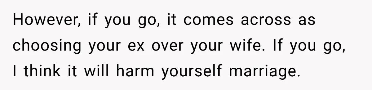 However, if you go, it comes across as choosing your ex over your wife. If you go, I think it will harm yourself marriage.