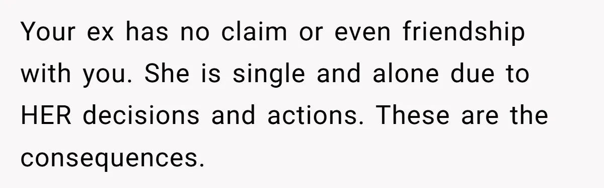Your ex has no claim or even friendship with you. She is single and alone due to HER decisions and actions. These are the consequences.