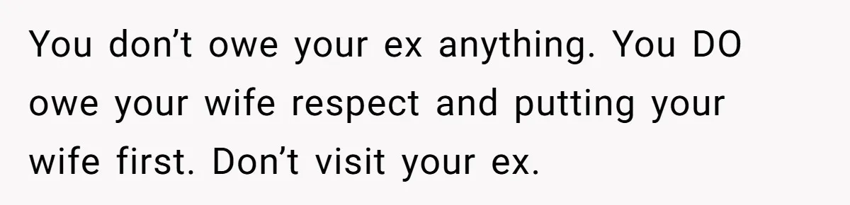 You don’t owe your ex anything. You DO owe your wife respect and putting your wife first. Don’t visit your ex.