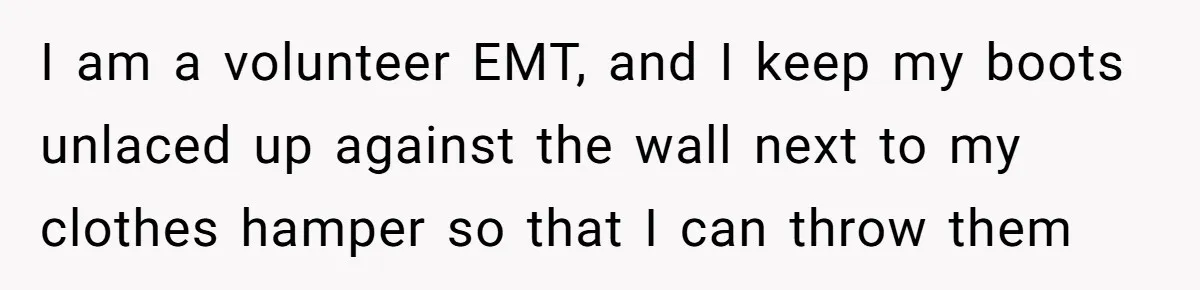 I am a volunteer EMT, and I keep my boots unlaced up against the wall next to my clothes hamper so that I can throw them