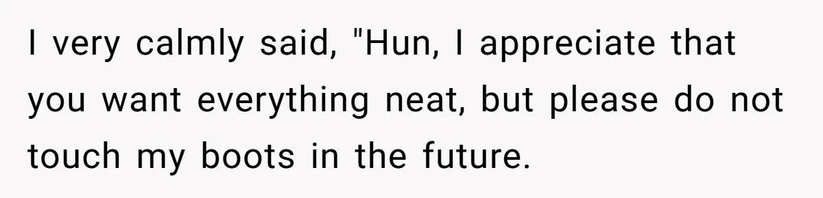 I very calmly said, "Hun, I appreciate that you want everything neat, but please do not touch my boots in the future.