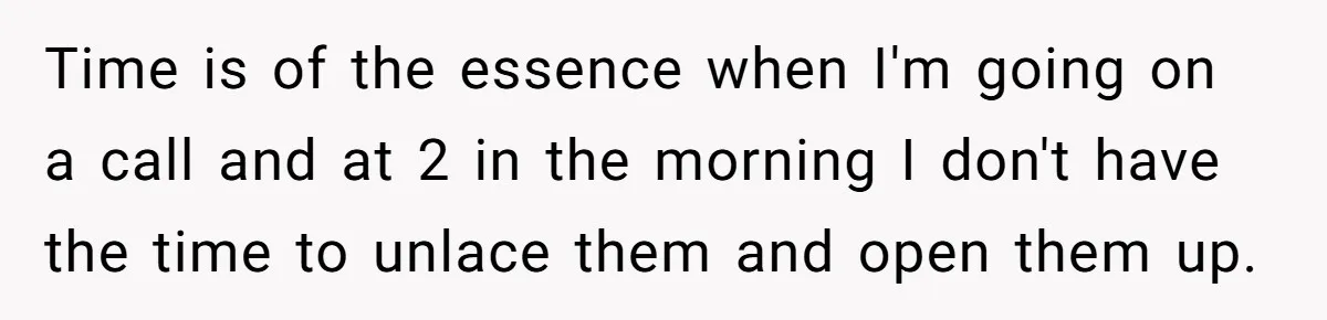 Time is of the essence when I'm going on a call and at 2 in the morning I don't have the time to unlace them and open them up.