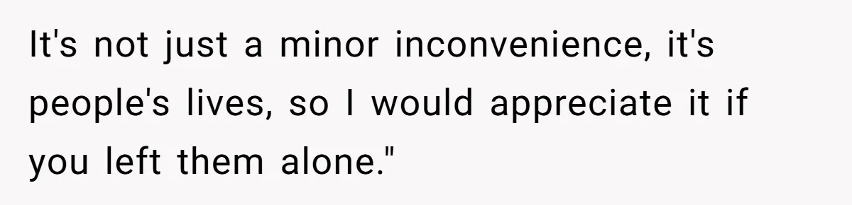 It's not just a minor inconvenience, it's people's lives, so I would appreciate it if you left them alone."