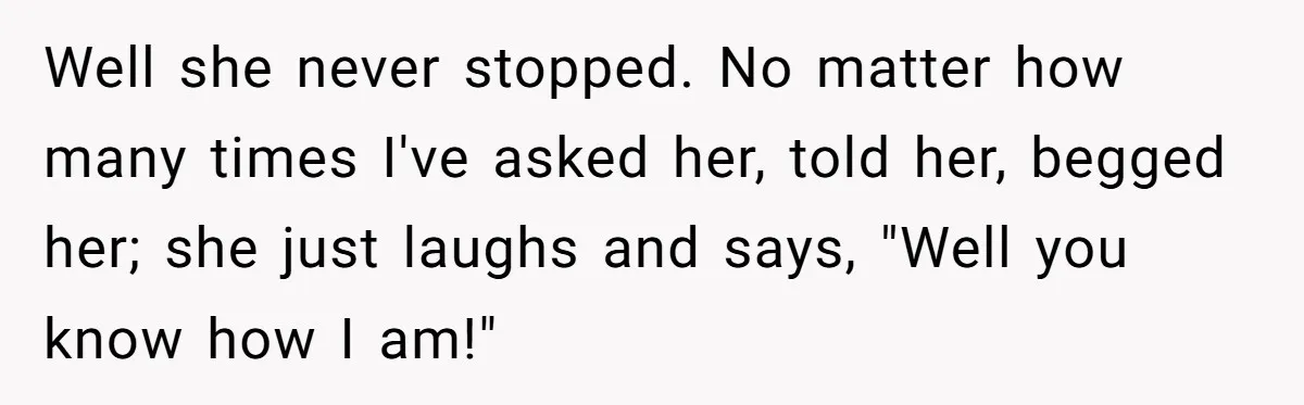 Well she never stopped. No matter how many times I've asked her, told her, begged her; she just laughs and says, "Well you know how I am!"