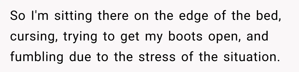 So I'm sitting there on the edge of the bed, cursing, trying to get my boots open, and fumbling due to the stress of the situation.
