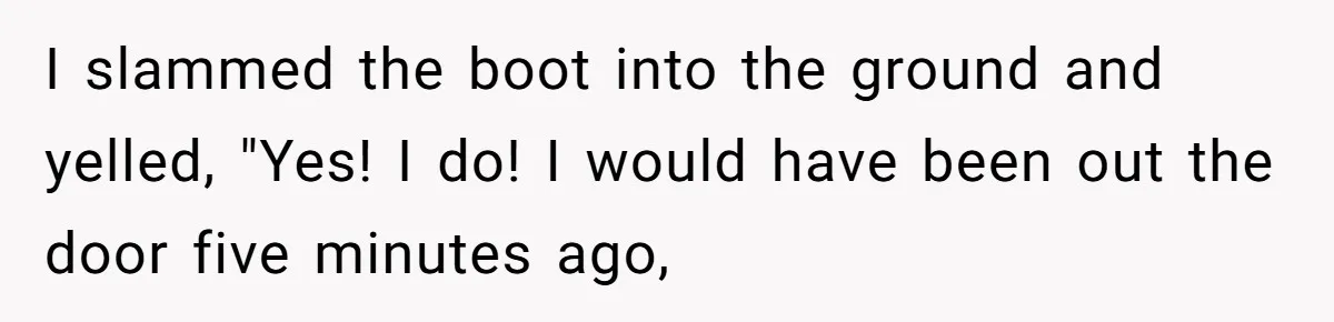 I slammed the boot into the ground and yelled, "Yes! I do! I would have been out the door five minutes ago,