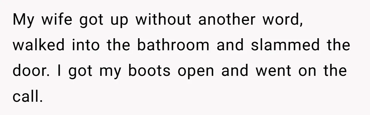 My wife got up without another word, walked into the bathroom and slammed the door. I got my boots open and went on the call.