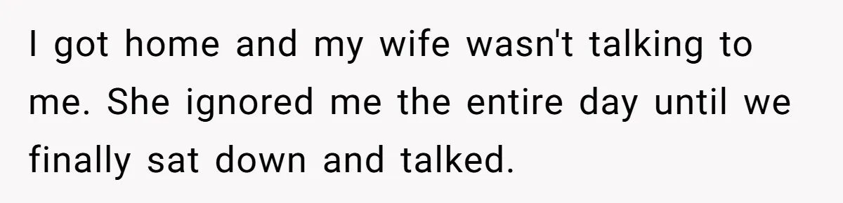 I got home and my wife wasn't talking to me. She ignored me the entire day until we finally sat down and talked.