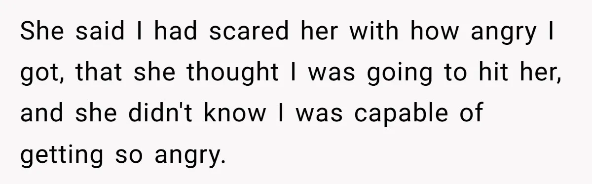 She said I had scared her with how angry I got, that she thought I was going to hit her, and she didn't know I was capable of getting so...