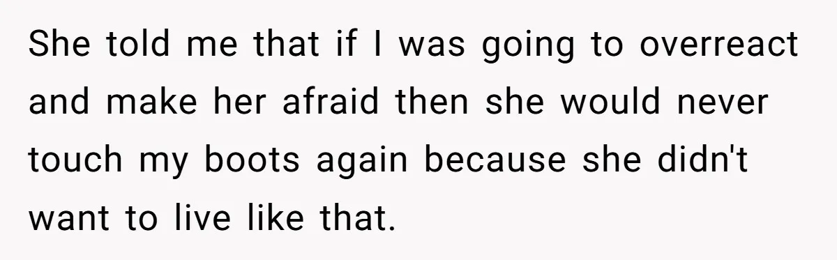 She told me that if I was going to overreact and make her afraid then she would never touch my boots again because she didn't want to live like that.
