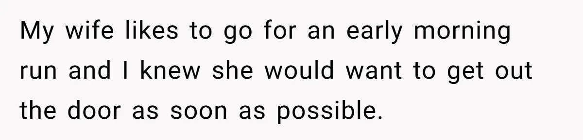 My wife likes to go for an early morning run and I knew she would want to get out the door as soon as possible.