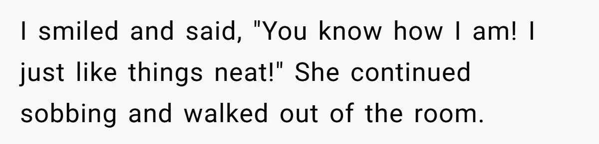 I smiled and said, "You know how I am! I just like things neat!" She continued sobbing and walked out of the room.