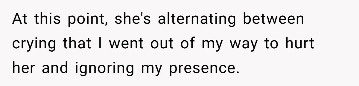 At this point, she's alternating between crying that I went out of my way to hurt her and ignoring my presence.
