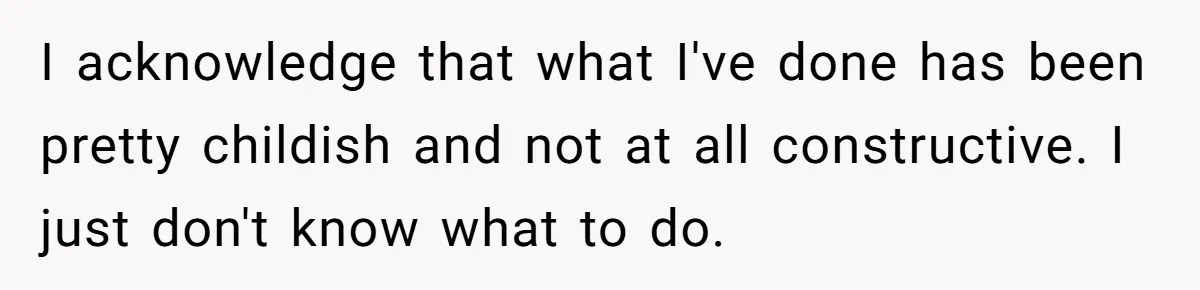 I acknowledge that what I've done has been pretty childish and not at all constructive. I just don't know what to do.