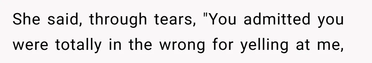 She said, through tears, "You admitted you were totally in the wrong for yelling at me,