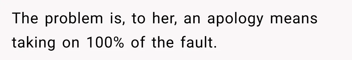 The problem is, to her, an apology means taking on 100% of the fault.