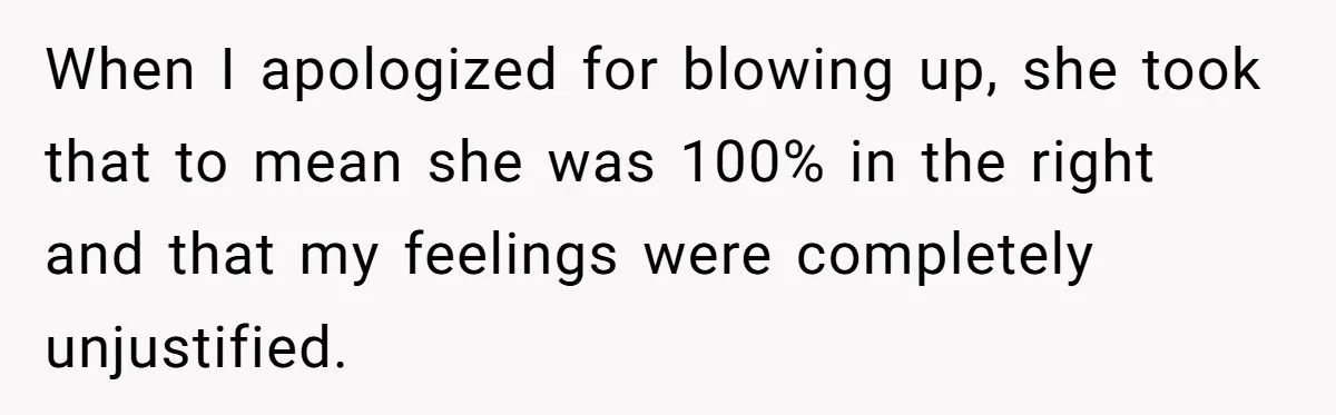 When I apologized for blowing up, she took that to mean she was 100% in the right and that my feelings were completely unjustified.