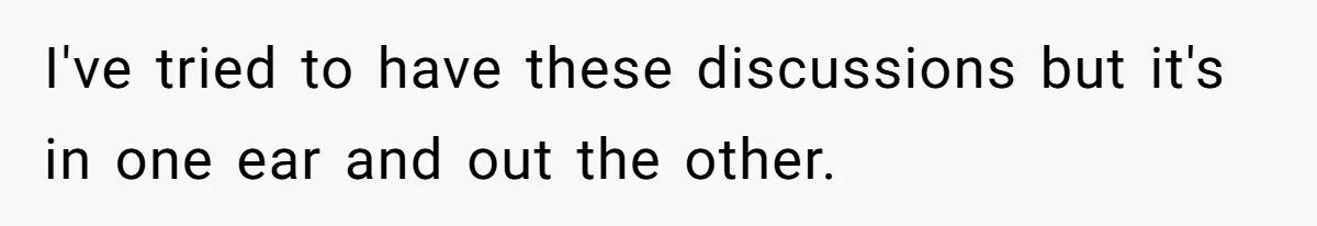 I've tried to have these discussions but it's in one ear and out the other.