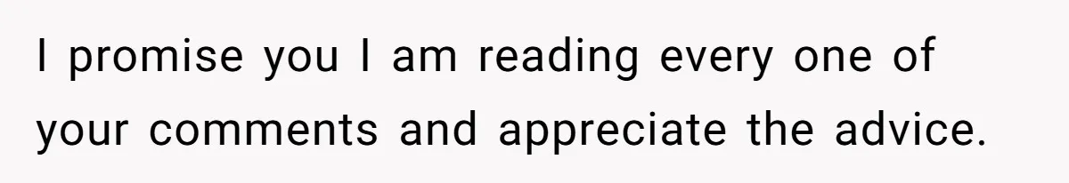 I promise you I am reading every one of your comments and appreciate the advice.