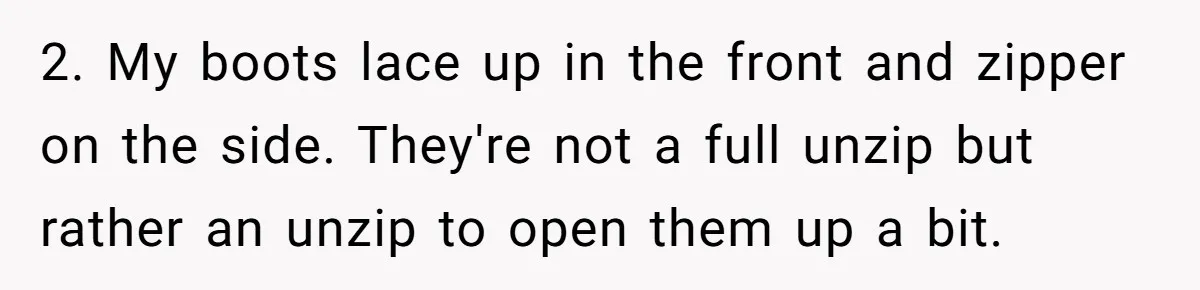 2. My boots lace up in the front and zipper on the side. They're not a full unzip but rather an unzip to open them up a bit.