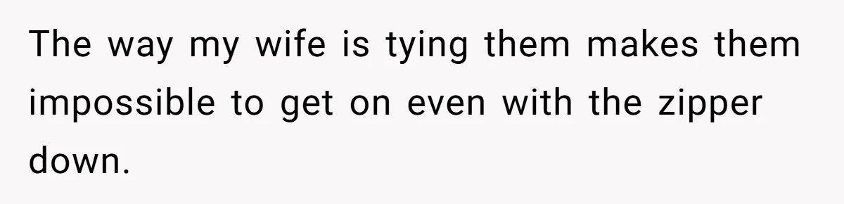 The way my wife is tying them makes them impossible to get on even with the zipper down.