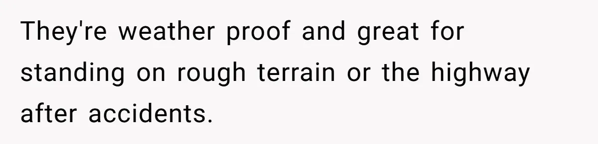 They're weather proof and great for standing on rough terrain or the highway after accidents.
