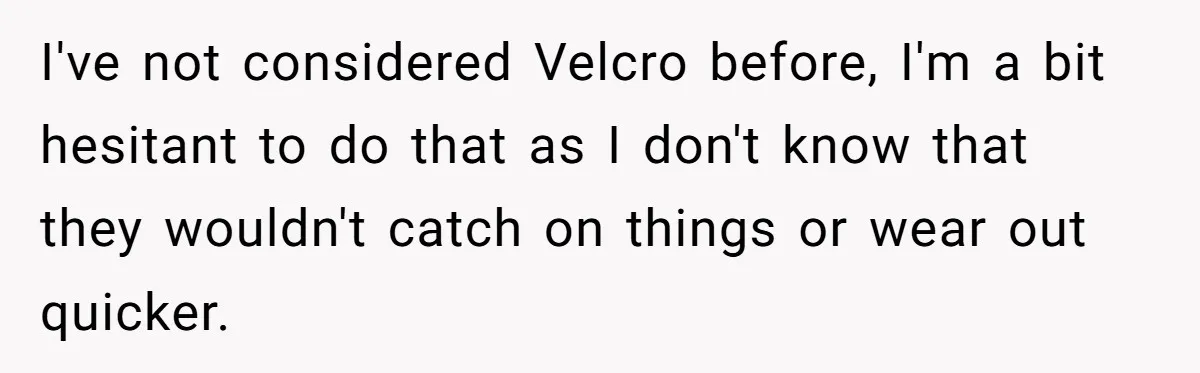 I've not considered Velcro before, I'm a bit hesitant to do that as I don't know that they wouldn't catch on things or wear out quicker.