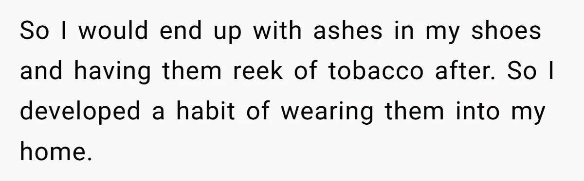 So I would end up with ashes in my shoes and having them reek of tobacco after. So I developed a habit of wearing them into my home.