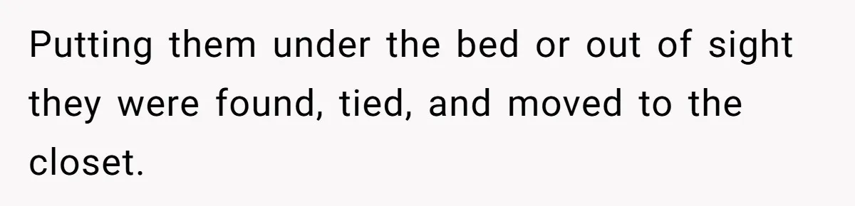 Putting them under the bed or out of sight they were found, tied, and moved to the closet.