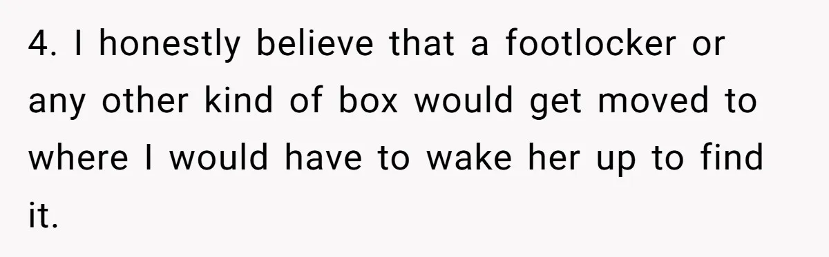 4. I honestly believe that a footlocker or any other kind of box would get moved to where I would have to wake her up to find it.