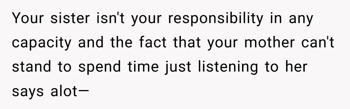 A Woman Locked Her Door to Study, Now Her Mom Says She’s “Neglecting” Her Sister Your sister isn't your responsibility in any capacity and the fact that your mother can't stand to spend time just listening to her says alot—