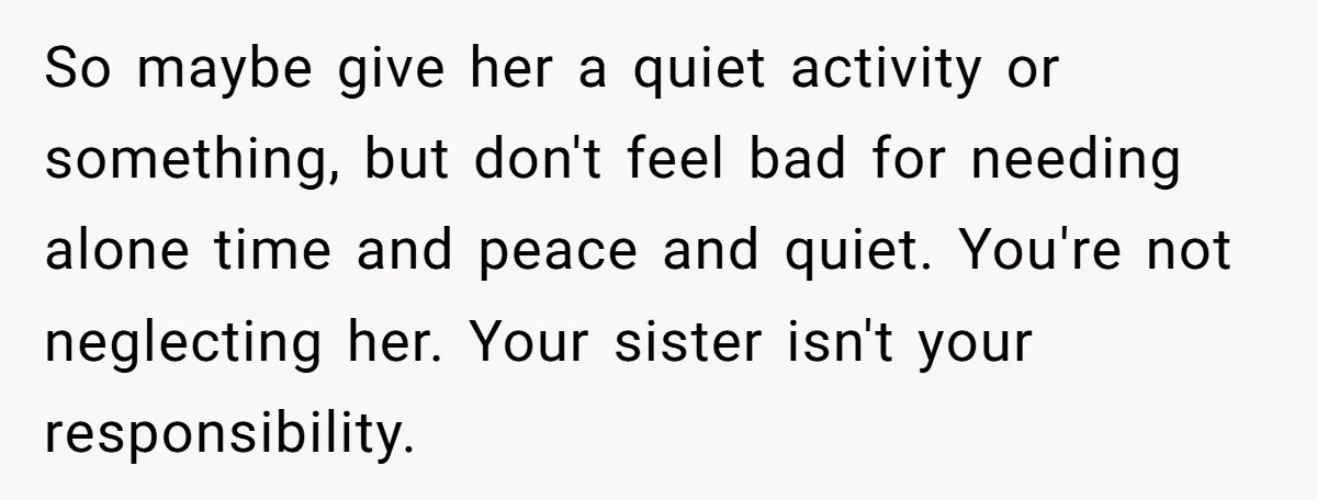 A Woman Locked Her Door to Study, Now Her Mom Says She’s “Neglecting” Her Sister So maybe give her a quiet activity or something, but don't feel bad for needing alone time and peace and quiet. You're not neglecting her. Your sister isn't your responsibility.