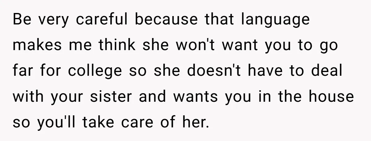 A Woman Locked Her Door to Study, Now Her Mom Says She’s “Neglecting” Her Sister Be very careful because that language makes me think she won't want you to go far for college so she doesn't have to deal with your sister and wants you...