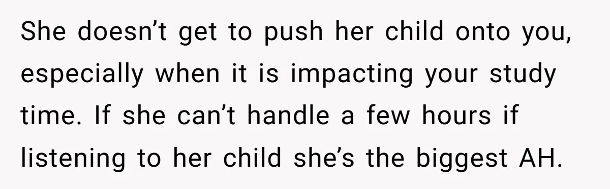 A Woman Locked Her Door to Study, Now Her Mom Says She’s “Neglecting” Her Sister She doesn’t get to push her child onto you, especially when it is impacting your study time. If she can’t handle a few hours if listening to her child she’s...