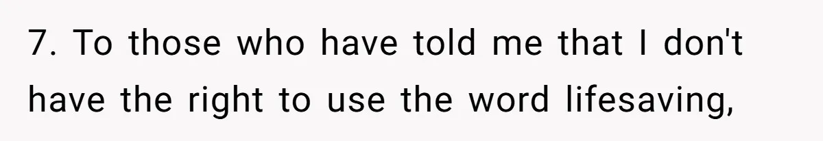 7. To those who have told me that I don't have the right to use the word lifesaving,
