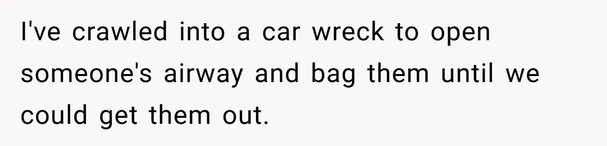 I've crawled into a car wreck to open someone's airway and bag them until we could get them out.