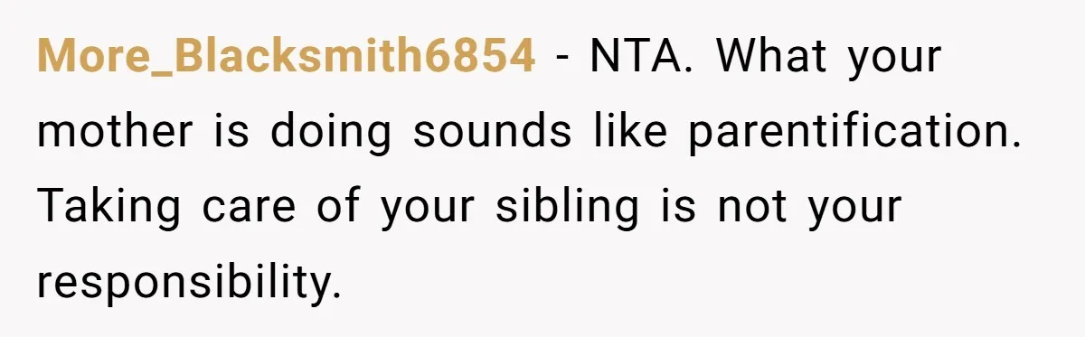 A Woman Locked Her Door to Study, Now Her Mom Says She’s “Neglecting” Her Sister More_Blacksmith6854 − NTA. What your mother is doing sounds like parentification. Taking care of your sibling is not your responsibility.