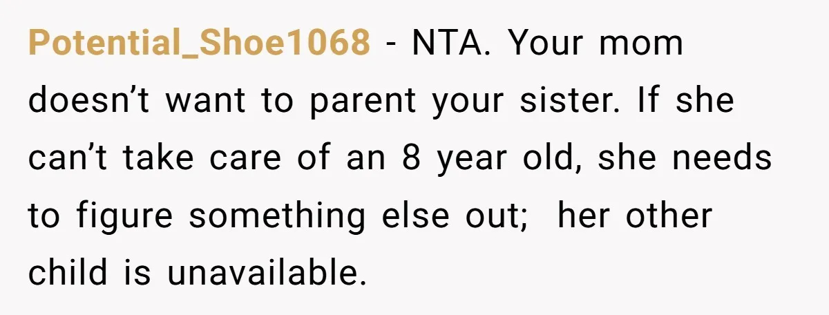 A Woman Locked Her Door to Study, Now Her Mom Says She’s “Neglecting” Her Sister Potential_Shoe1068 − NTA. Your mom doesn’t want to parent your sister. If she can’t take care of an 8 year old, she needs to figure something else out; her other...
