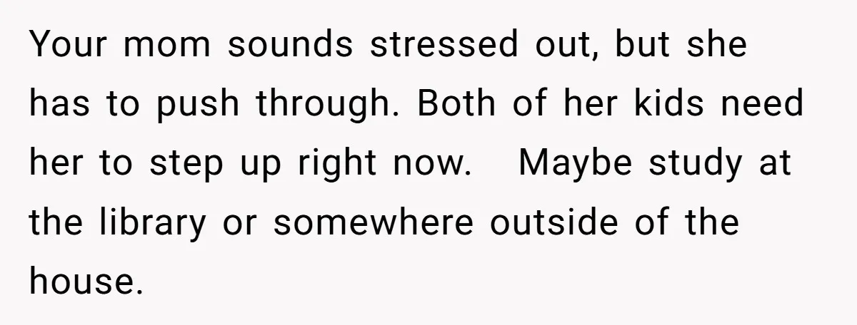 A Woman Locked Her Door to Study, Now Her Mom Says She’s “Neglecting” Her Sister Your mom sounds stressed out, but she has to push through. Both of her kids need her to step up right now. Maybe study at the library or somewhere outside...